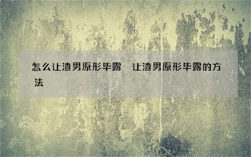 怎么让渣男原形毕露 让渣男原形毕露的方法